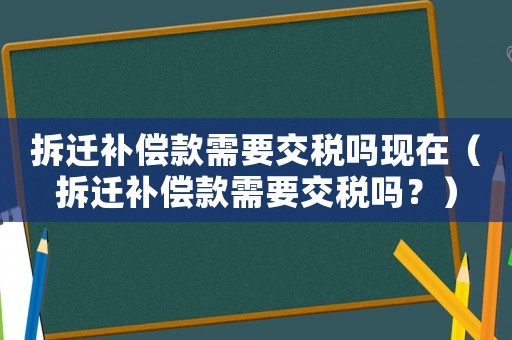 拆遷補償款需要交稅嗎現在（拆遷補償款需要交稅嗎？）
