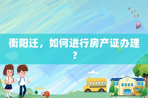 衡陽遷，如何進行房產證辦理？