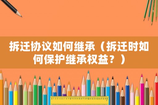 拆遷協議如何繼承（拆遷時如何保護繼承權益？）