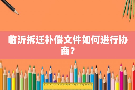 臨沂拆遷補(bǔ)償文件如何進(jìn)行協(xié)商？