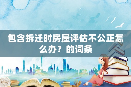 包含拆遷時房屋評估不公正怎么辦？的詞條