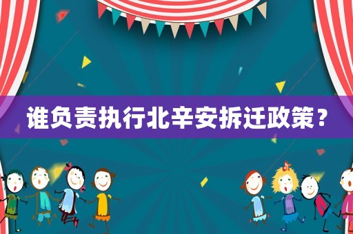 誰負責執行北辛安拆遷政策？