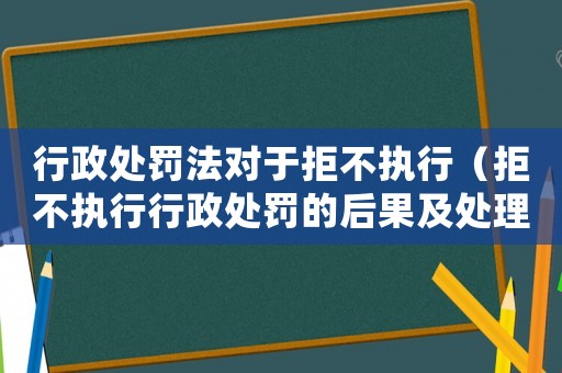 行政處罰法對于拒不執行（拒不執行行政處罰的后果及處理措施）