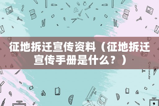 征地拆遷宣傳資料（征地拆遷宣傳手冊是什么？）