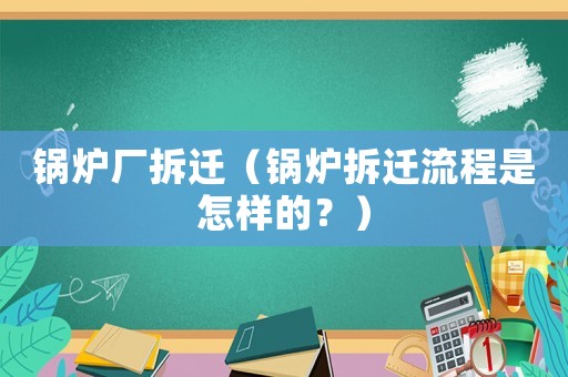 鍋爐廠拆遷（鍋爐拆遷流程是怎樣的？）