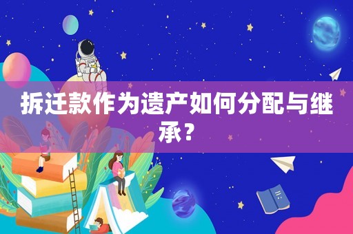 拆遷款作為遺產如何分配與繼承？
