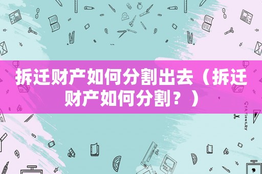 拆遷財產(chǎn)如何分割出去（拆遷財產(chǎn)如何分割？）