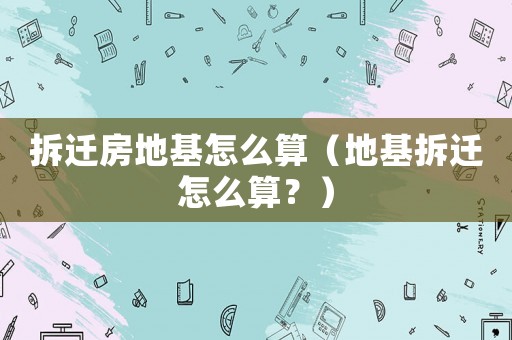 拆遷房地基怎么算（地基拆遷怎么算？）
