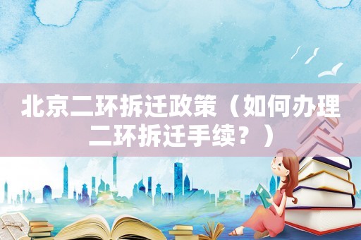 北京二環(huán)拆遷政策（如何辦理二環(huán)拆遷手續(xù)？）
