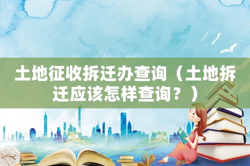 土地征收拆遷辦查詢（土地拆遷應該怎樣查詢？）