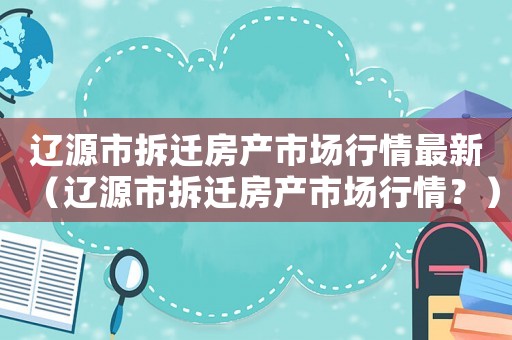 遼源市拆遷房產市場行情最新（遼源市拆遷房產市場行情？）