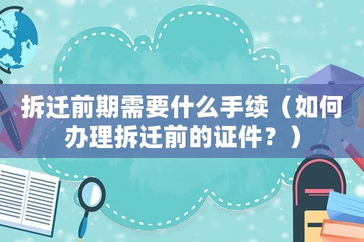 拆遷前期需要什么手續（如何辦理拆遷前的證件？）