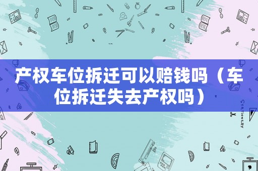 產權車位拆遷可以賠錢嗎（車位拆遷失去產權嗎）