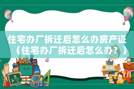 住宅辦廠拆遷后怎么辦房產證（住宅辦廠拆遷后怎么辦？）