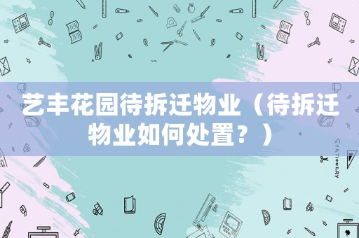 藝豐花園待拆遷物業(yè)（待拆遷物業(yè)如何處置？）