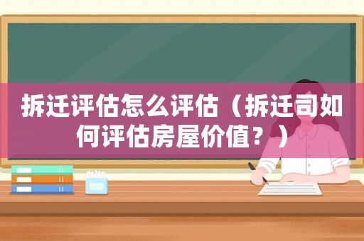 拆遷評估怎么評估（拆遷司如何評估房屋價值？）
