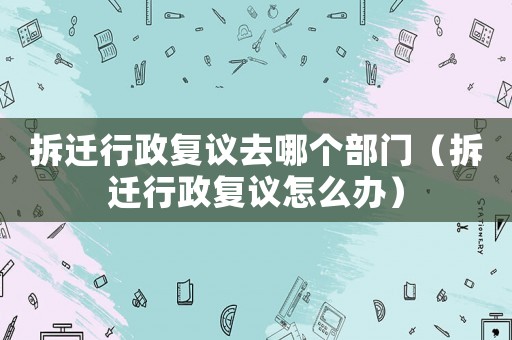 拆遷行政復議去哪個部門（拆遷行政復議怎么辦）