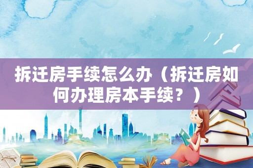 拆遷房手續怎么辦（拆遷房如何辦理房本手續？）