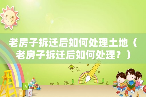 老房子拆遷后如何處理土地（老房子拆遷后如何處理？）