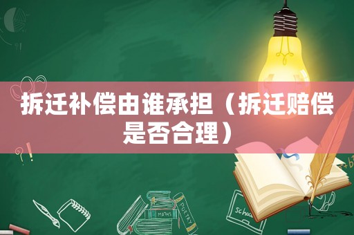 拆遷補償由誰承擔（拆遷賠償是否合理）