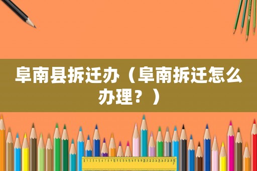 阜南縣拆遷辦（阜南拆遷怎么辦理？）