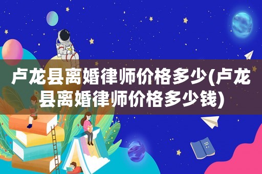 盧龍縣離婚律師價格多少(盧龍縣離婚律師價格多少錢)