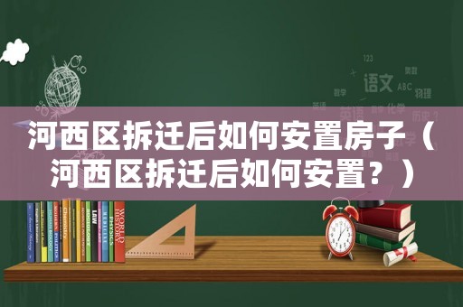 河西區(qū)拆遷后如何安置房子（河西區(qū)拆遷后如何安置？）