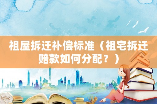 祖屋拆遷補償標準（祖宅拆遷賠款如何分配？）