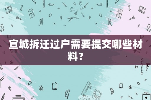宣城拆遷過(guò)戶(hù)需要提交哪些材料？