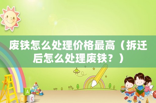 廢鐵怎么處理價格最高（拆遷后怎么處理廢鐵？）