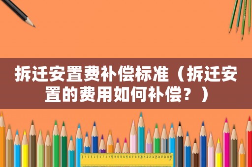 拆遷安置費補償標準（拆遷安置的費用如何補償？）