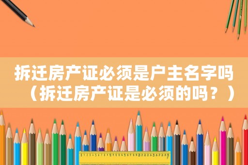拆遷房產證必須是戶主名字嗎（拆遷房產證是必須的嗎？）