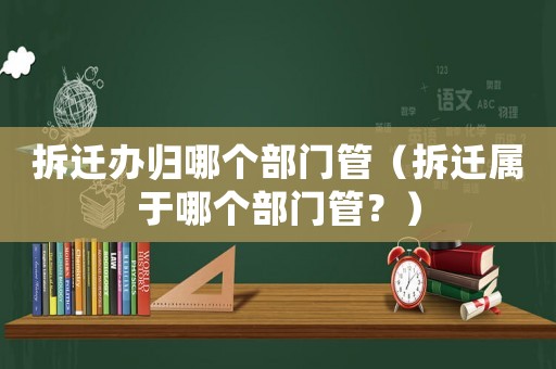 拆遷辦歸哪個部門管（拆遷屬于哪個部門管？）