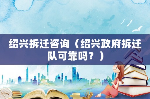 紹興拆遷咨詢（紹興政府拆遷隊可靠嗎？）