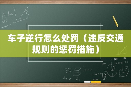 車子逆行怎么處罰（違反交通規則的懲罰措施）