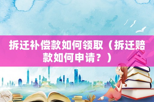 拆遷補償款如何領取（拆遷賠款如何申請？）