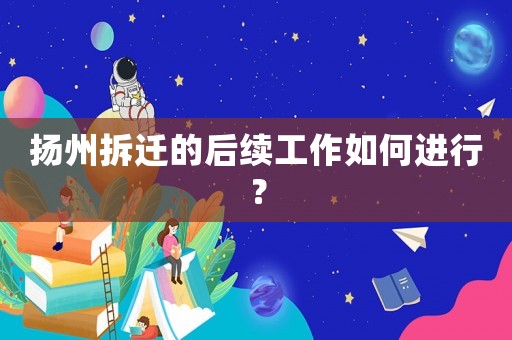 揚州拆遷的后續(xù)工作如何進(jìn)行？