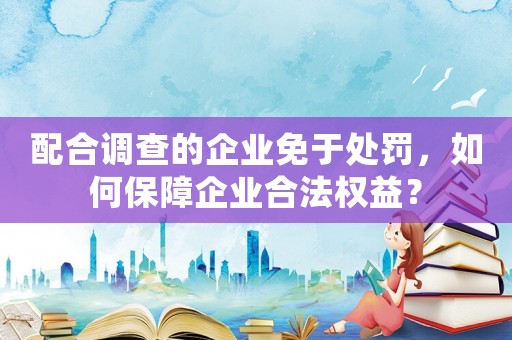 配合調查的企業免于處罰，如何保障企業合法權益？