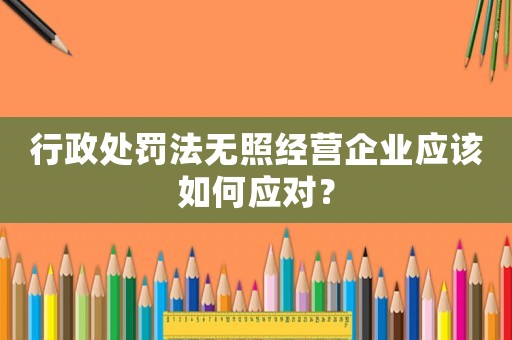行政處罰法無照經營企業應該如何應對？