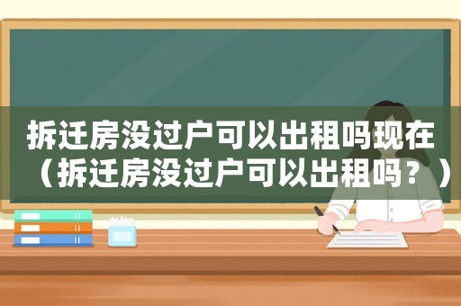 拆遷房沒過戶可以出租嗎現在（拆遷房沒過戶可以出租嗎？）