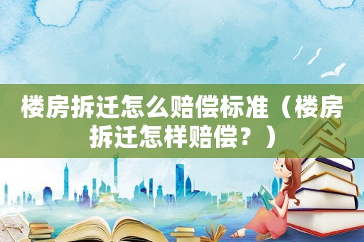 樓房拆遷怎么賠償標準（樓房拆遷怎樣賠償？）
