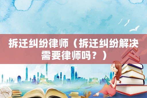 拆遷糾紛律師（拆遷糾紛解決需要律師嗎？）