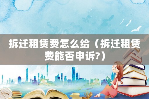 拆遷租賃費怎么給（拆遷租賃費能否申訴?）