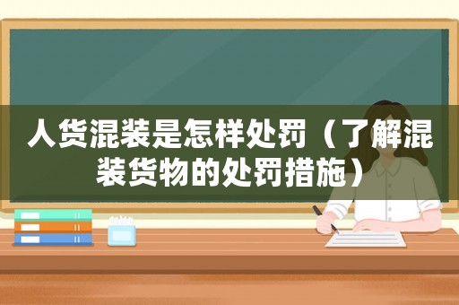 人貨混裝是怎樣處罰（了解混裝貨物的處罰措施）