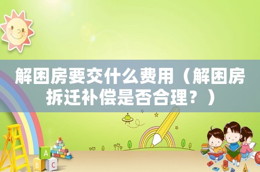 解困房要交什么費(fèi)用（解困房拆遷補(bǔ)償是否合理？）