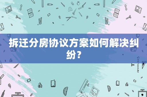 拆遷分房協議方案如何解決糾紛？