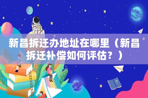 新昌拆遷辦地址在哪里（新昌拆遷補償如何評估？）