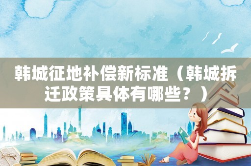 韓城征地補(bǔ)償新標(biāo)準(zhǔn)（韓城拆遷政策具體有哪些？）