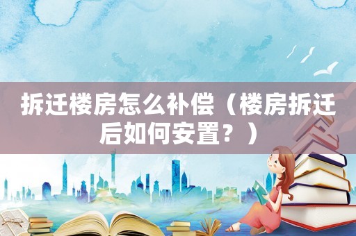 拆遷樓房怎么補償（樓房拆遷后如何安置？）