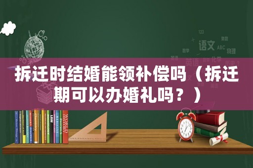拆遷時結婚能領補償嗎（拆遷期可以辦婚禮嗎？）